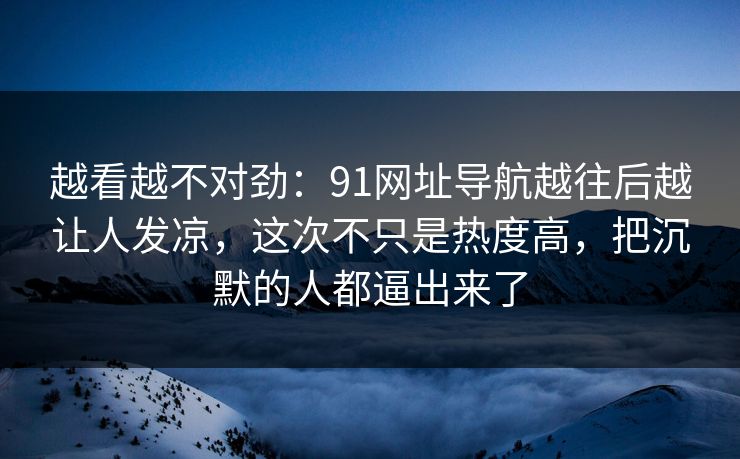 越看越不对劲：91网址导航越往后越让人发凉，这次不只是热度高，把沉默的人都逼出来了